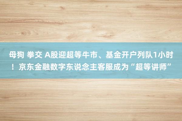 母狗 拳交 A股迎超等牛市、基金开户列队1小时！京东金融数字东说念主客服成为“超等讲师”