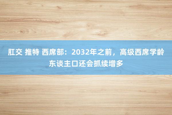 肛交 推特 西席部：2032年之前，高级西席学龄东谈主口还会抓续增多