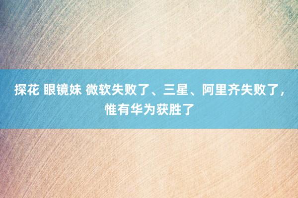 探花 眼镜妹 微软失败了、三星、阿里齐失败了，惟有华为获胜了