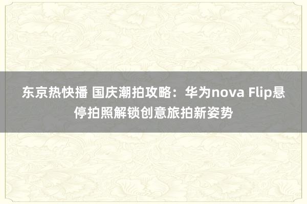 东京热快播 国庆潮拍攻略：华为nova Flip悬停拍照解锁创意旅拍新姿势