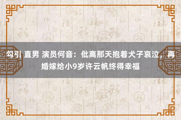 勾引 直男 演员何音：仳离那天抱着犬子哀泣，再婚嫁给小9岁许云帆终得幸福