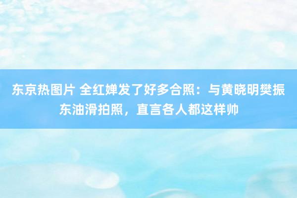 东京热图片 全红婵发了好多合照：与黄晓明樊振东油滑拍照，直言各人都这样帅