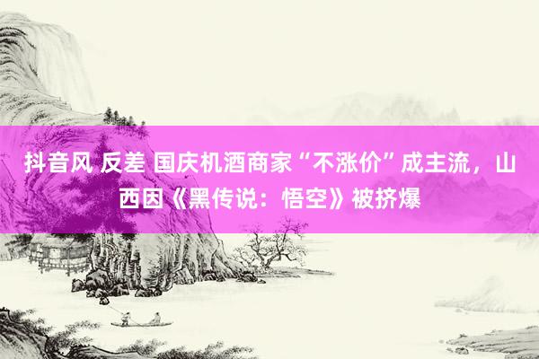 抖音风 反差 国庆机酒商家“不涨价”成主流，山西因《黑传说：悟空》被挤爆