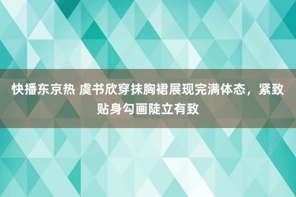 快播东京热 虞书欣穿抹胸裙展现完满体态，紧致贴身勾画陡立有致