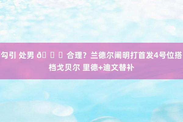 勾引 处男 😟合理？兰德尔阐明打首发4号位搭档戈贝尔 里德+迪文替补