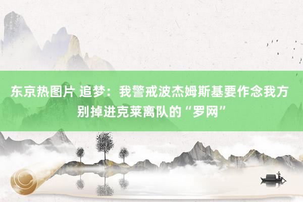 东京热图片 追梦：我警戒波杰姆斯基要作念我方 别掉进克莱离队的“罗网”