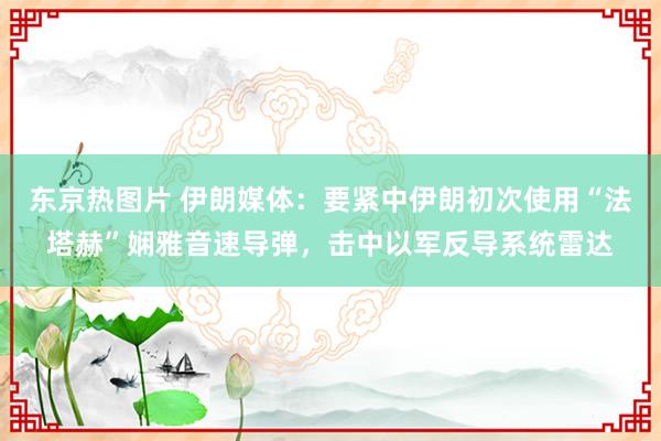 东京热图片 伊朗媒体：要紧中伊朗初次使用“法塔赫”娴雅音速导弹，击中以军反导系统雷达