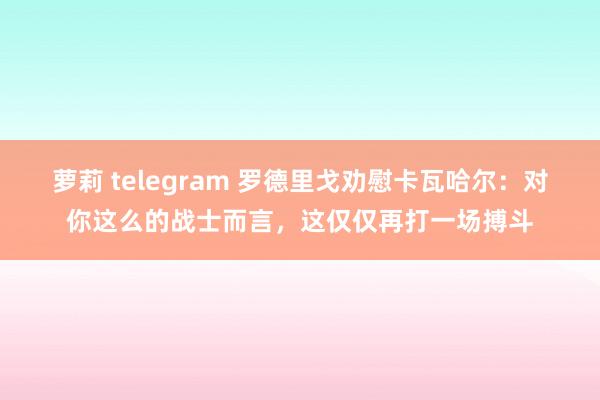 萝莉 telegram 罗德里戈劝慰卡瓦哈尔：对你这么的战士而言，这仅仅再打一场搏斗