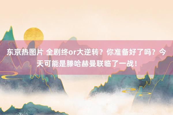 东京热图片 全剧终or大逆转？你准备好了吗？今天可能是滕哈赫曼联临了一战！