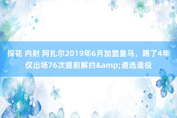 探花 内射 阿扎尔2019年6月加盟皇马，踢了4年仅出场76次提前解约&遴选退役