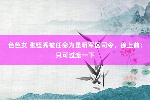 色色女 张铚秀被任命为昆明军区司令，徐上前：只可过渡一下