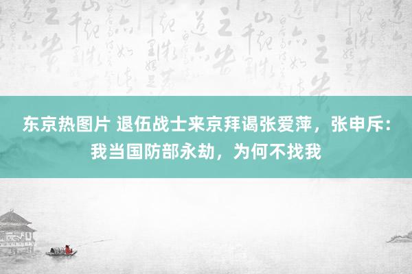 东京热图片 退伍战士来京拜谒张爱萍，张申斥：我当国防部永劫，为何不找我