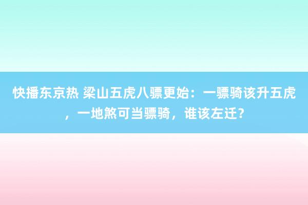 快播东京热 梁山五虎八骠更始：一骠骑该升五虎，一地煞可当骠骑，谁该左迁？