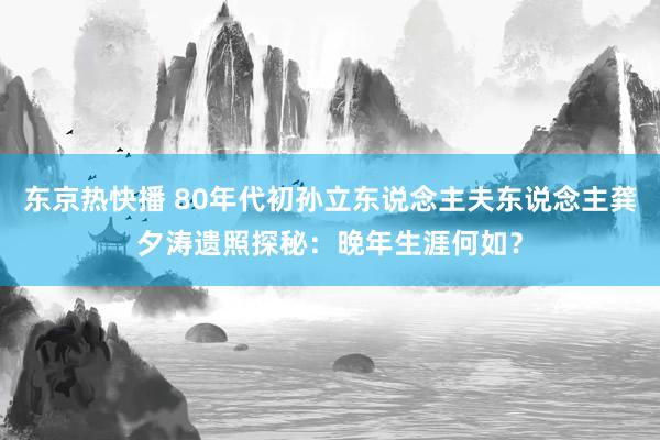 东京热快播 80年代初孙立东说念主夫东说念主龚夕涛遗照探秘：晚年生涯何如？