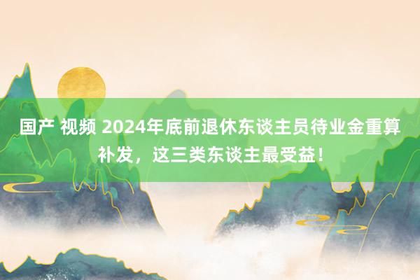 国产 视频 2024年底前退休东谈主员待业金重算补发，这三类东谈主最受益！