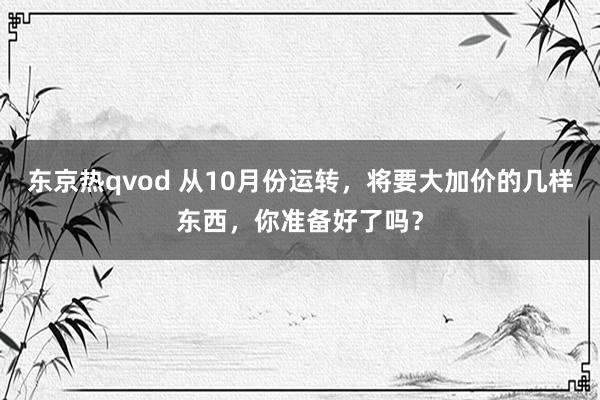 东京热qvod 从10月份运转，将要大加价的几样东西，你准备好了吗？