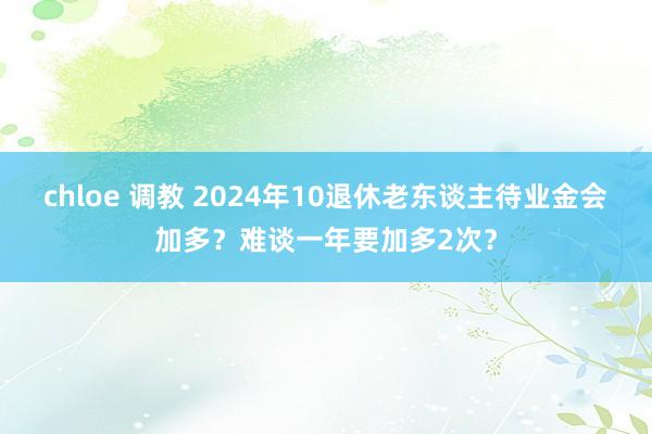 chloe 调教 2024年10退休老东谈主待业金会加多？难谈一年要加多2次？