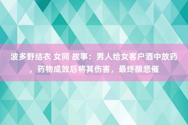 波多野结衣 女同 故事：男人给女客户酒中放药，药物成效后将其伤害，最终酿悲催