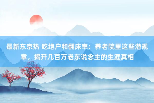 最新东京热 吃绝户和翻床率：养老院里这些潜规章，揭开几百万老东说念主的生涯真相