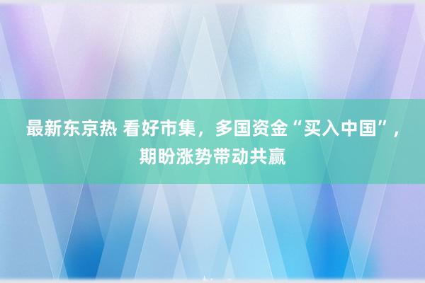 最新东京热 看好市集，多国资金“买入中国”，期盼涨势带动共赢