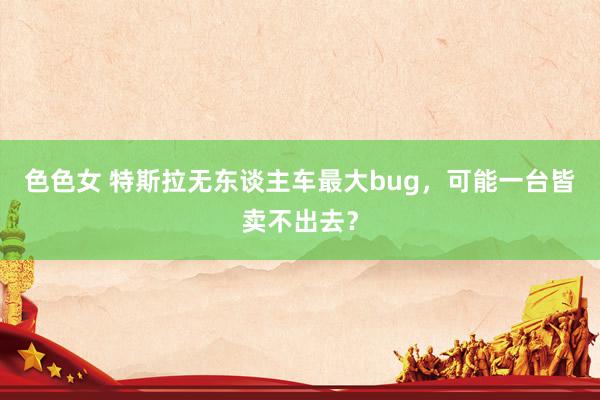 色色女 特斯拉无东谈主车最大bug，可能一台皆卖不出去？