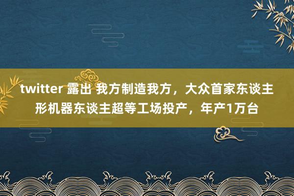 twitter 露出 我方制造我方，大众首家东谈主形机器东谈主超等工场投产，年产1万台