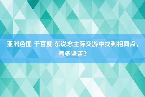 亚洲色图 千百度 东说念主际交游中找到相同点，有多坚苦？