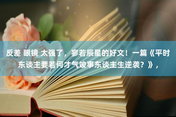 反差 眼镜 太强了，寥若辰星的好文！一篇《平时东谈主要若何才气竣事东谈主生逆袭？》，