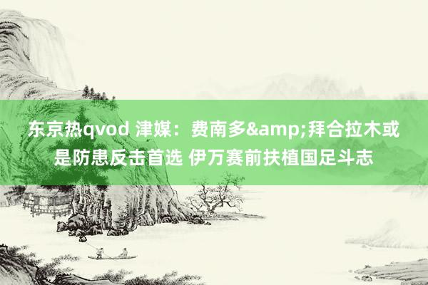 东京热qvod 津媒：费南多&拜合拉木或是防患反击首选 伊万赛前扶植国足斗志