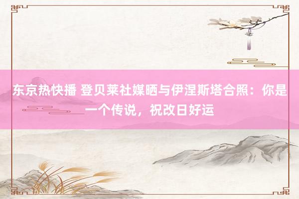 东京热快播 登贝莱社媒晒与伊涅斯塔合照：你是一个传说，祝改日好运