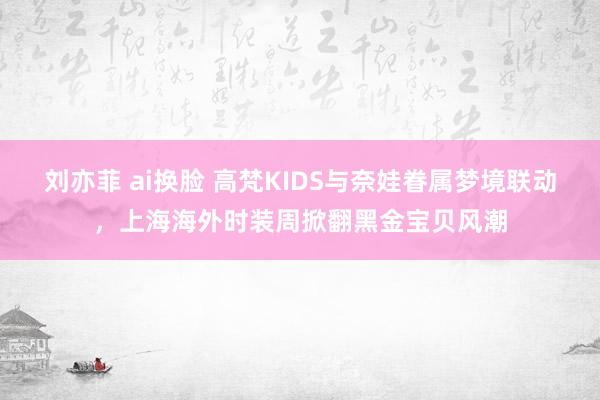 刘亦菲 ai换脸 高梵KIDS与奈娃眷属梦境联动，上海海外时装周掀翻黑金宝贝风潮