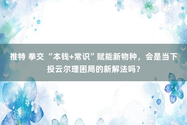 推特 拳交 “本钱+常识”赋能新物种，会是当下投云尔理困局的新解法吗？