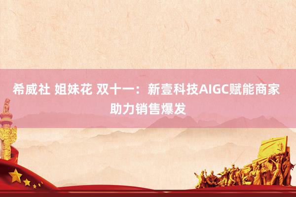 希威社 姐妹花 双十一：新壹科技AIGC赋能商家 助力销售爆发