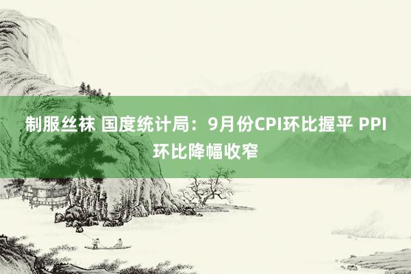 制服丝袜 国度统计局：9月份CPI环比握平 PPI环比降幅收窄