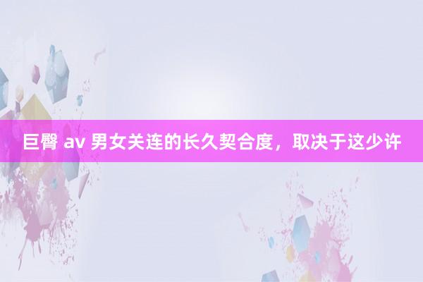 巨臀 av 男女关连的长久契合度，取决于这少许