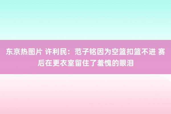 东京热图片 许利民：范子铭因为空篮扣篮不进 赛后在更衣室留住了羞愧的眼泪