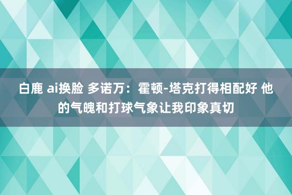 白鹿 ai换脸 多诺万：霍顿-塔克打得相配好 他的气魄和打球气象让我印象真切