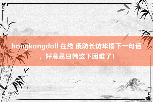 hongkongdoll 在线 俄防长访华撂下一句话，好意思日韩这下困难了！