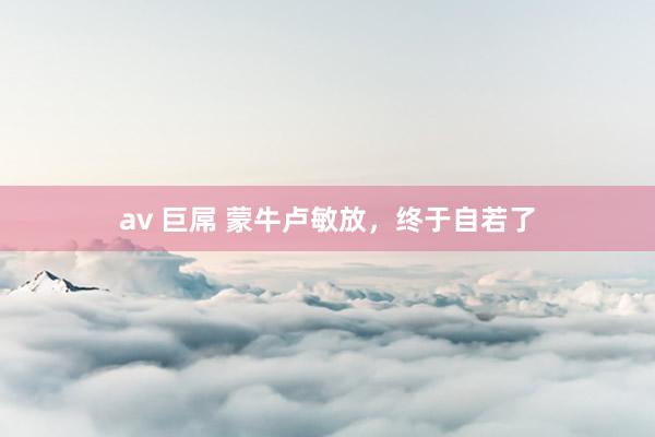 av 巨屌 蒙牛卢敏放，终于自若了