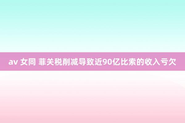 av 女同 菲关税削减导致近90亿比索的收入亏欠