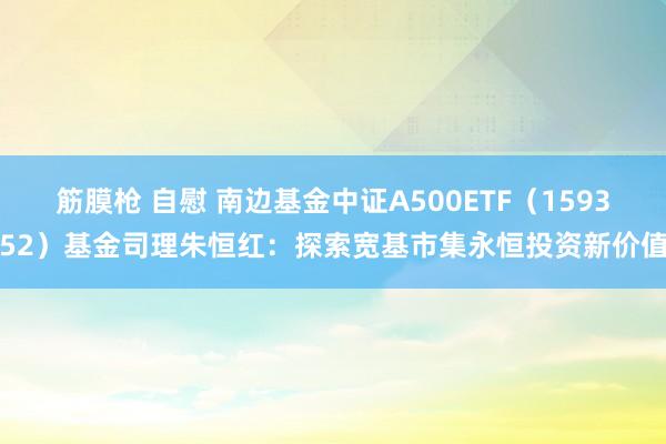 筋膜枪 自慰 南边基金中证A500ETF（159352）基金司理朱恒红：探索宽基市集永恒投资新价值