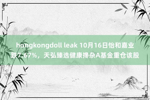 hongkongdoll leak 10月16日怡和嘉业跌7.67%，天弘臻选健康搀杂A基金重仓该股