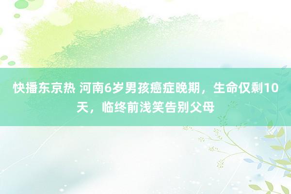 快播东京热 河南6岁男孩癌症晚期，生命仅剩10天，临终前浅笑告别父母