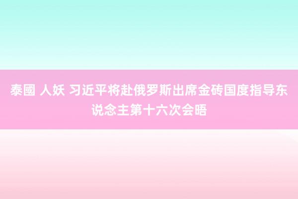 泰國 人妖 习近平将赴俄罗斯出席金砖国度指导东说念主第十六次会晤