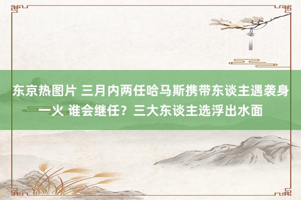 东京热图片 三月内两任哈马斯携带东谈主遇袭身一火 谁会继任？三大东谈主选浮出水面