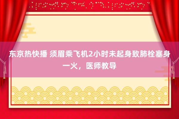 东京热快播 须眉乘飞机2小时未起身致肺栓塞身一火，医师教导