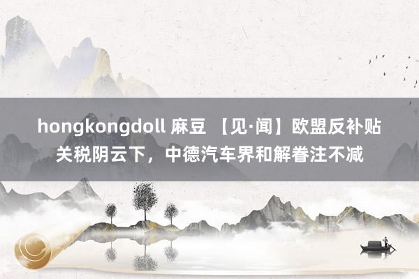 hongkongdoll 麻豆 【见·闻】欧盟反补贴关税阴云下，中德汽车界和解眷注不减