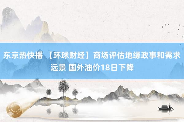 东京热快播 【环球财经】商场评估地缘政事和需求远景 国外油价18日下降