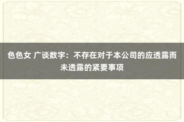 色色女 广谈数字：不存在对于本公司的应透露而未透露的紧要事项