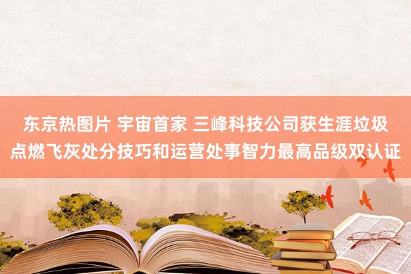 东京热图片 宇宙首家 三峰科技公司获生涯垃圾点燃飞灰处分技巧和运营处事智力最高品级双认证